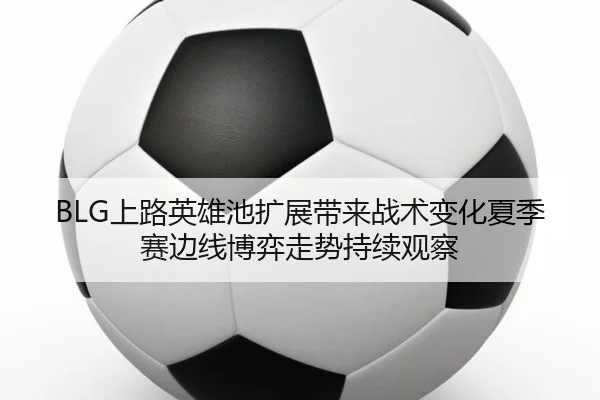 BLG上路英雄池扩展带来战术变化夏季赛边线博弈走势持续观察