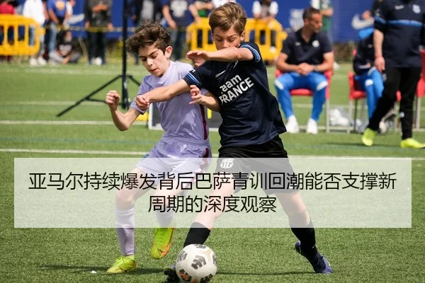 亚马尔持续爆发背后巴萨青训回潮能否支撑新周期的深度观察