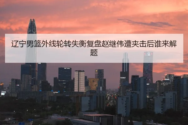 辽宁男篮外线轮转失衡复盘赵继伟遭夹击后谁来解题